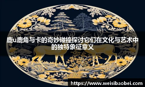 鹿u鹿角与卡的奇妙碰撞探讨它们在文化与艺术中的独特象征意义