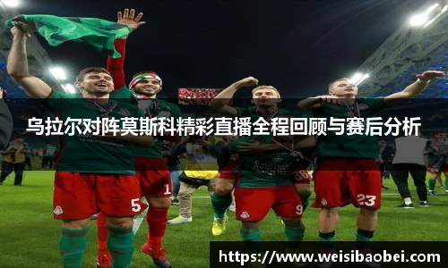 乌拉尔对阵莫斯科精彩直播全程回顾与赛后分析