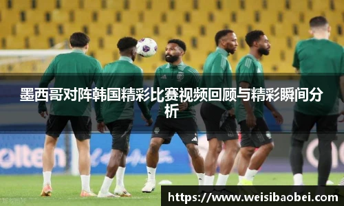 墨西哥对阵韩国精彩比赛视频回顾与精彩瞬间分析